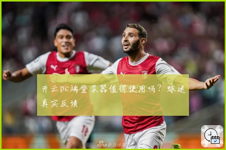 开云pc端登录器值得使用吗？球迷真实反馈