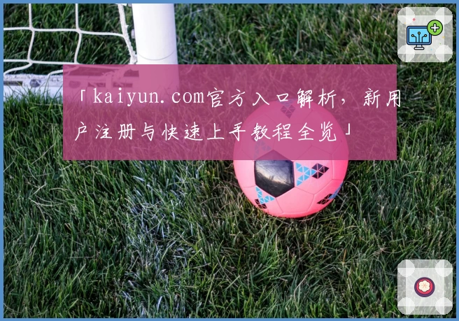 「kaiyun.com官方入口解析，新用户注册与快速上手教程全览」