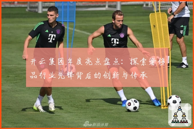 开云集团年度亮点盘点：探索奢侈品行业先锋背后的创新与传承