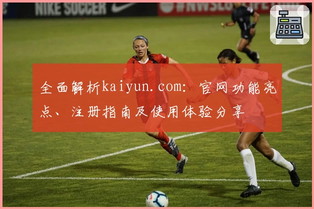 全面解析kaiyun.com：官网功能亮点、注册指南及使用体验分享