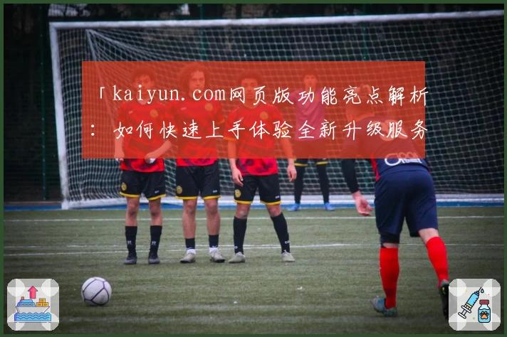 「kaiyun.com网页版功能亮点解析：如何快速上手体验全新升级服务？」