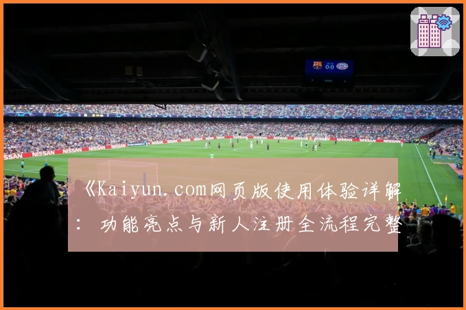 《Kaiyun.com网页版使用体验详解：功能亮点与新人注册全流程完整指南》