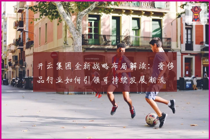 开云集团全新战略布局解读：奢侈品行业如何引领可持续发展潮流