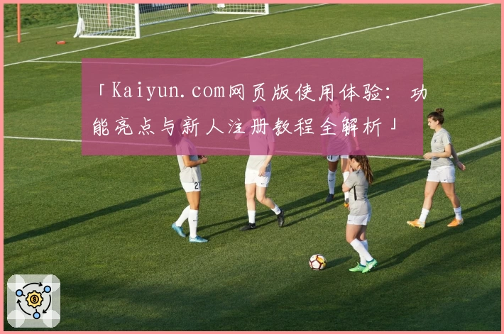 「Kaiyun.com网页版使用体验：功能亮点与新人注册教程全解析」