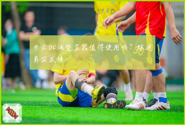 开云pc端登录器值得使用吗？球迷真实反馈