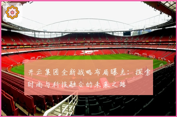 开云集团全新战略布局曝光：探索时尚与科技融合的未来之路