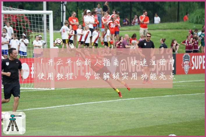 「开云平台新人指南：快速注册与使用教程，带你解锁实用功能亮点」