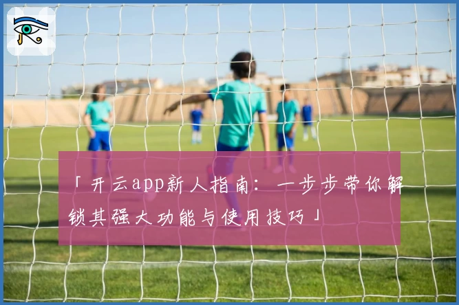 「开云app新人指南：一步步带你解锁其强大功能与使用技巧」