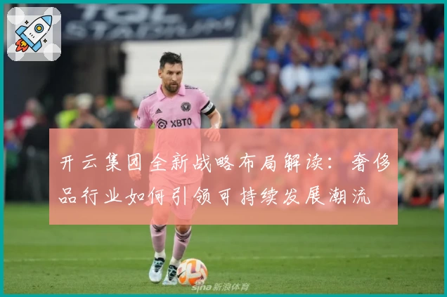 开云集团全新战略布局解读：奢侈品行业如何引领可持续发展潮流