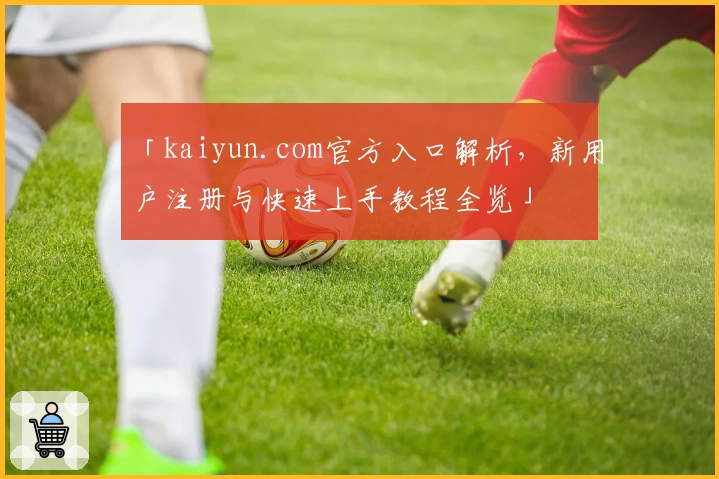 「kaiyun.com官方入口解析，新用户注册与快速上手教程全览」