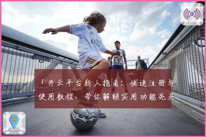 「开云平台新人指南：快速注册与使用教程，带你解锁实用功能亮点」