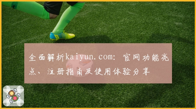 全面解析kaiyun.com：官网功能亮点、注册指南及使用体验分享